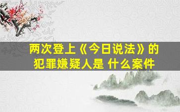 两次登上《今日说法》的犯罪嫌疑人是 什么案件